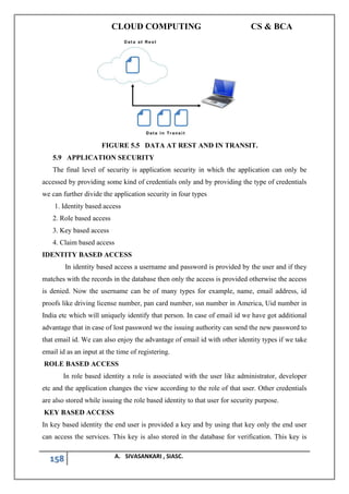 CLOUD COMPUTING CS & BCA
158 A. SIVASANKARI , SIASC.
FIGURE 5.5 DATA AT REST AND IN TRANSIT.
5.9 APPLICATION SECURITY
The final level of security is application security in which the application can only be
accessed by providing some kind of credentials only and by providing the type of credentials
we can further divide the application security in four types
1. Identity based access
2. Role based access
3. Key based access
4. Claim based access
IDENTITY BASED ACCESS
In identity based access a username and password is provided by the user and if they
matches with the records in the database then only the access is provided otherwise the access
is denied. Now the username can be of many types for example, name, email address, id
proofs like driving license number, pan card number, ssn number in America, Uid number in
India etc which will uniquely identify that person. In case of email id we have got additional
advantage that in case of lost password we the issuing authority can send the new password to
that email id. We can also enjoy the advantage of email id with other identity types if we take
email id as an input at the time of registering.
ROLE BASED ACCESS
In role based identity a role is associated with the user like administrator, developer
etc and the application changes the view according to the role of that user. Other credentials
are also stored while issuing the role based identity to that user for security purpose.
KEY BASED ACCESS
In key based identity the end user is provided a key and by using that key only the end user
can access the services. This key is also stored in the database for verification. This key is
 