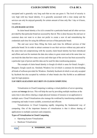CLOUD COMPUTING CS & BCA
159 A. SIVASANKARI , SIASC.
encrypted and is generally very long such that no one can guess it. The level of security is
very high with key based identity. It is generally associated with a time stamp and the
services can only be enjoyed generally for certain amount of time only like 1 day or 6 hours,
1month etc.
CLAIM BASED ACCESS
In claim based identity a live id is created for a particular brand and all other services
provided by that particular brand are accessed by that id. This is done because the end user or
customer does not want to or does not prefer to create a new id and remembering the
credentials each time for using the different services of that particular brand.
The end user never likes filling the form each time for different services of that
particular brand. So in order to attract customer to use their services without any pain and at
the same time not compromising with the security claim based identity has been introduced
and efforts and cost for maintain the data also reduce to great extent and at the same time we
can track the data that how many services and what type of the services has been accessed by
a particular type of person and this data can be used for data warehousing purpose.
The example of claim based identity is Google id which is same for Gmail, Google+,
Blogspot, Google search etc. Similarly Windows live id which is common for downloading
all kinds of software provided for Windows. Similarly facebook id which is not only accepted
by facebook but also accepted by websites of other brands also like Scribd as an additional
type for login purpose.
5.10 VIRTUALIZATION SECURITY IN CLOUD COMPUTING
Virtualization in Cloud Computing is making a virtual platform of server operating
system and storage devices. This will help the user by providing multiple machines at the
same time it also allows sharing a single physical instance of resource or an application to
multiple users. Cloud Virtualizations also manage the workload by transforming traditional
computing and make it more scalable, economical and efficient.
Virtualizations in Cloud Computing rapidly integrating the fundamental way of
computing. One of the important features of virtualization is that it allows sharing of
applications to multiple customers and companies.
Types of Virtualization in Cloud Computing
• Operating System Virtualization
• Hardware Virtualization
 