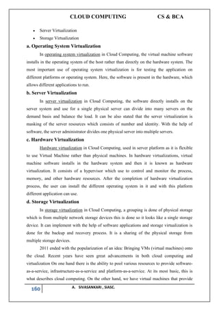 CLOUD COMPUTING CS & BCA
160 A. SIVASANKARI , SIASC.
• Server Virtualization
• Storage Virtualization
a. Operating System Virtualization
In operating system virtualization in Cloud Computing, the virtual machine software
installs in the operating system of the host rather than directly on the hardware system. The
most important use of operating system virtualization is for testing the application on
different platforms or operating system. Here, the software is present in the hardware, which
allows different applications to run.
b. Server Virtualization
In server virtualization in Cloud Computing, the software directly installs on the
server system and use for a single physical server can divide into many servers on the
demand basis and balance the load. It can be also stated that the server virtualization is
masking of the server resources which consists of number and identity. With the help of
software, the server administrator divides one physical server into multiple servers.
c. Hardware Virtualization
Hardware virtualization in Cloud Computing, used in server platform as it is flexible
to use Virtual Machine rather than physical machines. In hardware virtualizations, virtual
machine software installs in the hardware system and then it is known as hardware
virtualization. It consists of a hypervisor which use to control and monitor the process,
memory, and other hardware resources. After the completion of hardware virtualization
process, the user can install the different operating system in it and with this platform
different application can use.
d. Storage Virtualization
In storage virtualization in Cloud Computing, a grouping is done of physical storage
which is from multiple network storage devices this is done so it looks like a single storage
device. It can implement with the help of software applications and storage virtualization is
done for the backup and recovery process. It is a sharing of the physical storage from
multiple storage devices.
2011 ended with the popularization of an idea: Bringing VMs (virtual machines) onto
the cloud. Recent years have seen great advancements in both cloud computing and
virtualization On one hand there is the ability to pool various resources to provide software-
as-a-service, infrastructure-as-a-service and platform-as-a-service. At its most basic, this is
what describes cloud computing. On the other hand, we have virtual machines that provide
 