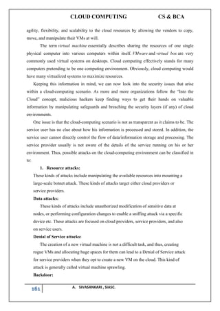 CLOUD COMPUTING CS & BCA
161 A. SIVASANKARI , SIASC.
agility, flexibility, and scalability to the cloud resources by allowing the vendors to copy,
move, and manipulate their VMs at will.
The term virtual machine essentially describes sharing the resources of one single
physical computer into various computers within itself. VMware and virtual box are very
commonly used virtual systems on desktops. Cloud computing effectively stands for many
computers pretending to be one computing environment. Obviously, cloud computing would
have many virtualized systems to maximize resources.
Keeping this information in mind, we can now look into the security issues that arise
within a cloud-computing scenario. As more and more organizations follow the “Into the
Cloud” concept, malicious hackers keep finding ways to get their hands on valuable
information by manipulating safeguards and breaching the security layers (if any) of cloud
environments.
One issue is that the cloud-computing scenario is not as transparent as it claims to be. The
service user has no clue about how his information is processed and stored. In addition, the
service user cannot directly control the flow of data/information storage and processing. The
service provider usually is not aware of the details of the service running on his or her
environment. Thus, possible attacks on the cloud-computing environment can be classified in
to:
1. Resource attacks:
These kinds of attacks include manipulating the available resources into mounting a
large-scale botnet attack. These kinds of attacks target either cloud providers or
service providers.
Data attacks:
These kinds of attacks include unauthorized modification of sensitive data at
nodes, or performing configuration changes to enable a sniffing attack via a specific
device etc. These attacks are focused on cloud providers, service providers, and also
on service users.
Denial of Service attacks:
The creation of a new virtual machine is not a difficult task, and thus, creating
rogue VMs and allocating huge spaces for them can lead to a Denial of Service attack
for service providers when they opt to create a new VM on the cloud. This kind of
attack is generally called virtual machine sprawling.
Backdoor:
 