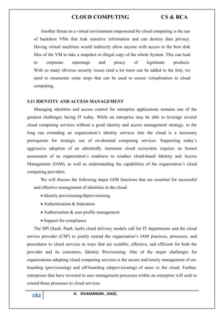 CLOUD COMPUTING CS & BCA
162 A. SIVASANKARI , SIASC.
Another threat on a virtual environment empowered by cloud computing is the use
of backdoor VMs that leak sensitive information and can destroy data privacy.
Having virtual machines would indirectly allow anyone with access to the host disk
files of the VM to take a snapshot or illegal copy of the whole System. This can lead
to corporate espionage and piracy of legitimate products.
With so many obvious security issues (and a lot more can be added to the list), we
need to enumerate some steps that can be used to secure virtualization in cloud
computing.
5.11 IDENTITY AND ACCESS MANAGEMENT
Managing identities and access control for enterprise applications remains one of the
greatest challenges facing IT today. While an enterprise may be able to leverage several
cloud computing services without a good identity and access management strategy, in the
long run extending an organization’s identity services into the cloud is a necessary
prerequisite for strategic use of on-demand computing services. Supporting today’s
aggressive adoption of an admittedly immature cloud ecosystem requires an honest
assessment of an organization’s readiness to conduct cloud-based Identity and Access
Management (IAM), as well as understanding the capabilities of the organization’s cloud
computing providers.
We will discuss the following major IAM functions that are essential for successful
and effective management of identities in the cloud:
• Identity provisioning/deprovisioning
• Authentication & federation
• Authorization & user profile management
• Support for compliance
The SPI (SaaS, PaaS, IaaS) cloud delivery models call for IT departments and the cloud
service provider (CSP) to jointly extend the organization’s IAM practices, processes, and
procedures to cloud services in ways that are scalable, effective, and efficient for both the
provider and its customers. Identity Provisioning: One of the major challenges for
organizations adopting cloud computing services is the secure and timely management of on-
boarding (provisioning) and off-boarding (deprovisioning) of users in the cloud. Further,
enterprises that have invested in user management processes within an enterprise will seek to
extend those processes to cloud services.
 