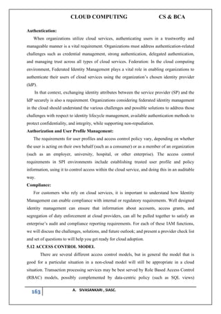 CLOUD COMPUTING CS & BCA
163 A. SIVASANKARI , SIASC.
Authentication:
When organizations utilize cloud services, authenticating users in a trustworthy and
manageable manner is a vital requirement. Organizations must address authentication-related
challenges such as credential management, strong authentication, delegated authentication,
and managing trust across all types of cloud services. Federation: In the cloud computing
environment, Federated Identity Management plays a vital role in enabling organizations to
authenticate their users of cloud services using the organization’s chosen identity provider
(IdP).
In that context, exchanging identity attributes between the service provider (SP) and the
IdP securely is also a requirement. Organizations considering federated identity management
in the cloud should understand the various challenges and possible solutions to address those
challenges with respect to identity lifecycle management, available authentication methods to
protect confidentiality, and integrity, while supporting non-repudiation.
Authorization and User Profile Management:
The requirements for user profiles and access control policy vary, depending on whether
the user is acting on their own behalf (such as a consumer) or as a member of an organization
(such as an employer, university, hospital, or other enterprise). The access control
requirements in SPI environments include establishing trusted user profile and policy
information, using it to control access within the cloud service, and doing this in an auditable
way.
Compliance:
For customers who rely on cloud services, it is important to understand how Identity
Management can enable compliance with internal or regulatory requirements. Well designed
identity management can ensure that information about accounts, access grants, and
segregation of duty enforcement at cloud providers, can all be pulled together to satisfy an
enterprise’s audit and compliance reporting requirements. For each of these IAM functions,
we will discuss the challenges, solutions, and future outlook; and present a provider check list
and set of questions to will help you get ready for cloud adoption.
5.12 ACCESS CONTROL MODEL
There are several different access control models, but in general the model that is
good for a particular situation in a non-cloud model will still be appropriate in a cloud
situation. Transaction processing services may be best served by Role Based Access Control
(RBAC) models, possibly complemented by data-centric policy (such as SQL views)
 