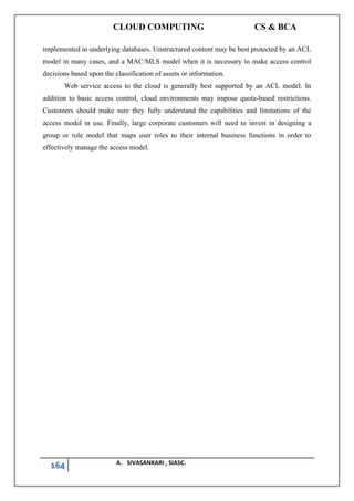 CLOUD COMPUTING CS & BCA
164 A. SIVASANKARI , SIASC.
implemented in underlying databases. Unstructured content may be best protected by an ACL
model in many cases, and a MAC/MLS model when it is necessary to make access control
decisions based upon the classification of assets or information.
Web service access to the cloud is generally best supported by an ACL model. In
addition to basic access control, cloud environments may impose quota-based restrictions.
Customers should make sure they fully understand the capabilities and limitations of the
access model in use. Finally, large corporate customers will need to invest in designing a
group or role model that maps user roles to their internal business functions in order to
effectively manage the access model.
 