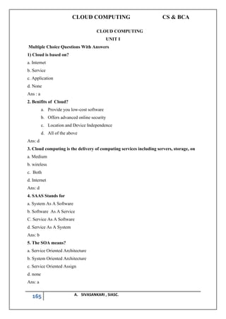 CLOUD COMPUTING CS & BCA
165 A. SIVASANKARI , SIASC.
CLOUD COMPUTING
UNIT I
Multiple Choice Questions With Answers
1) Cloud is based on?
a. Internet
b. Service
c. Application
d. None
Ans : a
2. Benifits of Cloud?
a. Provide you low-cost software
b. Offers advanced online security
c. Location and Device Independence
d. All of the above
Ans: d
3. Cloud computing is the delivery of computing services including servers, storage, on
a. Medium
b. wireless
c. Both
d. Internet
Ans: d
4. SAAS Stands for
a. System As A Software
b. Software As A Service
C. Service As A Software
d. Service As A System
Ans: b
5. The SOA means?
a. Service Oriented Architecture
b. System Oriented Architecture
c. Service Oriented Assign
d. none
Ans: a
 