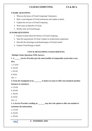 CLOUD COMPUTING CS & BCA
169 A. SIVASANKARI , SIASC.
5 MARK QUESTIONS
1. What are the basics of Cloud Computing? Summarize.
2. Draw a neat diagram of Cloud architecture and explain in detail.
3. Explain the services of Cloud Computing
4. Write notes on Benefits of Cloud.
5. Briefly notes on Cloud Storage.
10 MARK QUESTIONS
1. Explain in detail about the History of Cloud Computing.
2. State the requirements of Cloud. Explain its architectural components.
3. Describe the advantages and disadvantages of Cloud in detail.
4. Explain Cloud Storage in detail.
UNIT II: DEVELOPING CLOUD SERVICES
Multiple Choice Questions With Answers
1. A ______ Service Provider gets the same benifits of composable system that a user
does
a. CAAS
b. SAAS
c. PAAS
d. None
Ans : c
2. From the standpoint of an ________ it makes no sense to offer non-standard machine
instances to customers.
a. CAAS
b. SAAS
c. PAAS
d. IAAS
Ans : d
3. A Service Provider reselling an _______ may have the option to offer one module to
customize the information.
a. CAAS
b. SAAS
c. PAAS
 