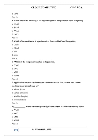 CLOUD COMPUTING CS & BCA
170 A. SIVASANKARI , SIASC.
d. IAAS
Ans : b
4. Which one of the following is the highest degree of integration in cloud computing
a. CAAS
b. SAAS
c. PAAS
d. IAAS
Ans : b
5. Which of the architectural layer is used as front end in Cloud Computing.
a. Client
b. Cloud
c. Soft
d. none
Ans: a
6 Which of the component is called as hypervisor.
a. VMC
b. VCC
c. VMS
d. VMM
Ans : d
7. Applications such as a webserver or a database server that can run on a virtual
machine image are referred as?
a. Virtual Server
b. Virtual appliances
c. Machine Imaging
d. None of above
Ans : b
9.) ___________ allows different operating systems to run in their own memory space.
a. VMC
b. VCC
c. VMS
d. VMM
Ans : d
 