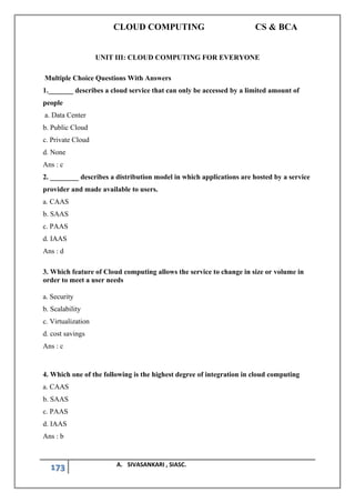 CLOUD COMPUTING CS & BCA
173 A. SIVASANKARI , SIASC.
UNIT III: CLOUD COMPUTING FOR EVERYONE
Multiple Choice Questions With Answers
1._______ describes a cloud service that can only be accessed by a limited amount of
people
a. Data Center
b. Public Cloud
c. Private Cloud
d. None
Ans : c
2. ________ describes a distribution model in which applications are hosted by a service
provider and made available to users.
a. CAAS
b. SAAS
c. PAAS
d. IAAS
Ans : d
3. Which feature of Cloud computing allows the service to change in size or volume in
order to meet a user needs
a. Security
b. Scalability
c. Virtualization
d. cost savings
Ans : c
4. Which one of the following is the highest degree of integration in cloud computing
a. CAAS
b. SAAS
c. PAAS
d. IAAS
Ans : b
 