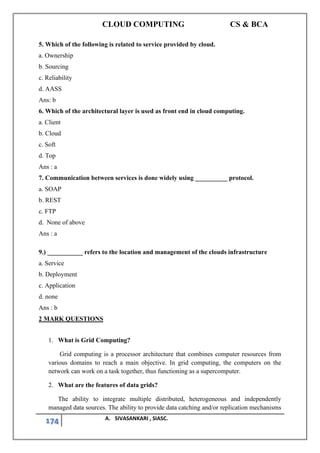 CLOUD COMPUTING CS & BCA
174 A. SIVASANKARI , SIASC.
5. Which of the following is related to service provided by cloud.
a. Ownership
b. Sourcing
c. Reliability
d. AASS
Ans: b
6. Which of the architectural layer is used as front end in cloud computing.
a. Client
b. Cloud
c. Soft
d. Top
Ans : a
7. Communication between services is done widely using __________ protocol.
a. SOAP
b. REST
c. FTP
d. None of above
Ans : a
9.) ___________ refers to the location and management of the clouds infrastructure
a. Service
b. Deployment
c. Application
d. none
Ans : b
2 MARK QUESTIONS
1. What is Grid Computing?
Grid computing is a processor architecture that combines computer resources from
various domains to reach a main objective. In grid computing, the computers on the
network can work on a task together, thus functioning as a supercomputer.
2. What are the features of data grids?
The ability to integrate multiple distributed, heterogeneous and independently
managed data sources. The ability to provide data catching and/or replication mechanisms
 