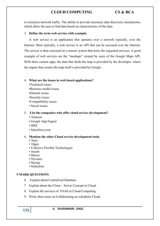 CLOUD COMPUTING CS & BCA
175 A. SIVASANKARI , SIASC.
to minimize network traffic. The ability to provide necessary data discovery mechanisms,
which allow the user to find data based on characteristics of the data.
3. Define the term web service with example.
A web service is an application that operates over a network typically, over the
Internet. Most typically, a web service is an API that can be accessed over the Internet.
The service is then executed on a remote system that hosts the requested services. A good
example of web services are the “mashups” created by users of the Google Maps API.
With these custom apps, the data that feeds the map is provided by the developer, where
the engine that creates the map itself is provided by Google.
4. What are the issues in web based applications?
•Technical issues
•Business model issues
•Internet issues
•Security issues
•Compatibility issues
• Social issues
5. List the companies who offer cloud service development?
• Amazon
• Google App Engine
• IBM
• Salesforce.com
6. Mention the other Cloud service development tools.
• 3tera
• 10gen
• Cohesive Flexible Technologies
• Joyent
• Mosso
• Nirvanix
• Skytap
• StrikeIron
5 MARK QUESTIONS
6. Explain about Centralized Database.
7. Explain about the Client – Server Concept in Cloud.
8. Explain the services of PAAS in Cloud Computing
9. Write short notes on Collaborating on schedules Cloud.
 