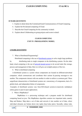 CLOUD COMPUTING CS & BCA
176 A. SIVASANKARI , SIASC.
10 MARK QUESTIONS
1. Explain in detail about the Centralized Email Communications of Cloud Computing.
6. Explain the On demand computing of Cloud.
7. Describe the Cloud Computing for the community in detail.
8. Explain about Collaborating on group projects and events in detail.
CLOUD COMPUTING
UNIT IV: PROGRAMMING MODEL
2 MARK QUESTIONS
7. What is Distributed Programming?
Distributed computing is the use of distributed systems to solve single large problems
by distributing tasks to single computers in the distributing systems. On the other
hand, cloud computing is the use of network hosted servers to do several tasks like storage,
process and management of data. Here we will give an in-depth analysis of the two.
8. What is distributed computing
A distributed system is a system whose components are located on different networked
computers, which communicate and coordinate their actions by passing messages to one
another. The components interact with one another in order to achieve a common goal. Three
saignificant characteristics of distributed systems are: concurrency of components, lack of a
global clock, and independent failure of components.
Examples of distributed systems vary from SOA-based systems to massively multiplayer
online games to peer-to-peer applications.
3. What is MapReduce?
MapReduce is a processing technique and a program model for distributed
computing based on java. The MapReduce algorithm contains two important tasks, namely
Map and Reduce. Map takes a set of data and converts it into another set of data, where
individual elements are broken down into tuples (key/value pairs). Secondly, reduce task,
 