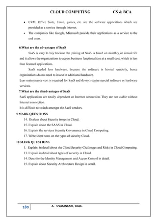 CLOUD COMPUTING CS & BCA
180 A. SIVASANKARI , SIASC.
• CRM, Office Suite, Email, games, etc. are the software applications which are
provided as a service through Internet.
• The companies like Google, Microsoft provide their applications as a service to the
end users.
6.What are the advantages of SaaS
SaaS is easy to buy because the pricing of SaaS is based on monthly or annual fee
and it allows the organizations to access business functionalities at a small cost, which is less
than licensed applications.
SaaS needed less hardware, because the software is hosted remotely, hence
organizations do not need to invest in additional hardware.
Less maintenance cost is required for SaaS and do not require special software or hardware
versions.
7.What are the disadvantages of SaaS
SaaS applications are totally dependent on Internet connection. They are not usable without
Internet connection.
It is difficult to switch amongst the SaaS vendors.
5 MARK QUESTIONS
14. Explain about Security issues in Cloud.
15. Explain about the SAAS in Cloud.
16. Explain the services Security Governance in Cloud Computing.
17. Write short notes on the types of security Cloud.
10 MARK QUESTIONS
1. Explain in detail about the Cloud Security Challenges and Risks in Cloud Computing.
13. Explain in detail about types of security in Cloud.
14. Describe the Identity Management and Access Control in detail.
15. Explain about Security Architecture Design in detail.
 