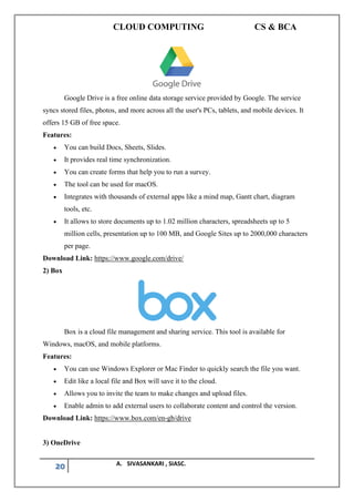 CLOUD COMPUTING CS & BCA
20 A. SIVASANKARI , SIASC.
Google Drive is a free online data storage service provided by Google. The service
syncs stored files, photos, and more across all the user's PCs, tablets, and mobile devices. It
offers 15 GB of free space.
Features:
• You can build Docs, Sheets, Slides.
• It provides real time synchronization.
• You can create forms that help you to run a survey.
• The tool can be used for macOS.
• Integrates with thousands of external apps like a mind map, Gantt chart, diagram
tools, etc.
• It allows to store documents up to 1.02 million characters, spreadsheets up to 5
million cells, presentation up to 100 MB, and Google Sites up to 2000,000 characters
per page.
Download Link: https://www.google.com/drive/
2) Box
Box is a cloud file management and sharing service. This tool is available for
Windows, macOS, and mobile platforms.
Features:
• You can use Windows Explorer or Mac Finder to quickly search the file you want.
• Edit like a local file and Box will save it to the cloud.
• Allows you to invite the team to make changes and upload files.
• Enable admin to add external users to collaborate content and control the version.
Download Link: https://www.box.com/en-gb/drive
3) OneDrive
 