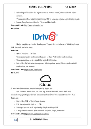 CLOUD COMPUTING CS & BCA
24 A. SIVASANKARI , SIASC.
• It allows you to access and organize music, photos, videos, and documents on all
devices.
• You can download a desktop app to your PC or Mac and put any content in the cloud.
• Import from Dropbox, Google, Flickr, and Facebook.
Download Link: http://www.mimedia.com
11) IDrive
IDrive provides service for data backup. This service is available to Windows, Linux,
iOS, Android, and Mac users.
Features:
• IDrive provides 5 GB free
• Users can organize and monitor backups of their PC from the web interface.
• Users can upload or download files up to 2 GB in size.
• It provides the best solution to protect all computers, Macs, iPhones, and Android
devices into one account.
Download Link: https://www.idrive.com/
12) ICloud
ICloud is a cloud storage service managed by Apple Inc.
It is a service where users can save any files on the cloud, and iCloud will
automatically sync to your device. You can use this service for Mac and Windows PCs.
Features:
• It provides 5GB of free iCloud storage
• File size uploading limit is 15 GB.
• Many people can work together by simply sending a link.
• Lets you to collaborate with numbers, Keynote, Pages, and Notes.
Download Link: https://www.apple.com/in/icloud/
 