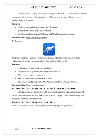 CLOUD COMPUTING CS & BCA
27 A. SIVASANKARI , SIASC.
Dropbox is a file hosting service providing personal cloud, file synchronization, cloud
storage, and client software. It is designed to collaborate your projects whether you are
working alone or in a team.
Features:
• It offers you to safely sync data across all devices.
• Your file size should be 50 GB or smaller
• Service is available for macOS, Linux, and Windows operating systems.
Download Link: https://www.dropbox.com/
16) Jumpshare
Jumpshare combines screenshot capture, file sharing, video recording, as well as team
collaboration. It allows you to to send and share unlimited big size file.
Features:
• It helps you to capture and share anything
• Jumpshare has drag and drop facility to share any file.
• Allows you to capture screenshots
• You can record your screen in GIF or video.
• This service can be used on macOS, Android, Windows, iPad, and iPhone.
Download Link: https://jumpshare.com/
1.12 ADVANTAGES AND DISADVANTAGES OF CLOUD COMPUTING
Cloud computing is a term referred to storing and accessing data over the internet. It
doesn't store any data on the hard disk of your personal computer. In cloud computing, you
can access data from a remote server.
1.12.1 ADVANTAGES OF CLOUD COMPUTING
Here, are important benefits for using Cloud computing in your organization:
 