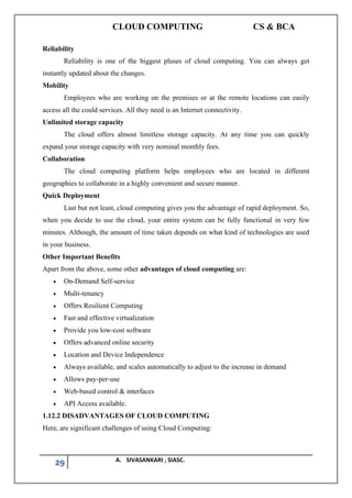CLOUD COMPUTING CS & BCA
29 A. SIVASANKARI , SIASC.
Reliability
Reliability is one of the biggest pluses of cloud computing. You can always get
instantly updated about the changes.
Mobility
Employees who are working on the premises or at the remote locations can easily
access all the could services. All they need is an Internet connectivity.
Unlimited storage capacity
The cloud offers almost limitless storage capacity. At any time you can quickly
expand your storage capacity with very nominal monthly fees.
Collaboration
The cloud computing platform helps employees who are located in different
geographies to collaborate in a highly convenient and secure manner.
Quick Deployment
Last but not least, cloud computing gives you the advantage of rapid deployment. So,
when you decide to use the cloud, your entire system can be fully functional in very few
minutes. Although, the amount of time taken depends on what kind of technologies are used
in your business.
Other Important Benefits
Apart from the above, some other advantages of cloud computing are:
• On-Demand Self-service
• Multi-tenancy
• Offers Resilient Computing
• Fast and effective virtualization
• Provide you low-cost software
• Offers advanced online security
• Location and Device Independence
• Always available, and scales automatically to adjust to the increase in demand
• Allows pay-per-use
• Web-based control & interfaces
• API Access available.
1.12.2 DISADVANTAGES OF CLOUD COMPUTING
Here, are significant challenges of using Cloud Computing:
 