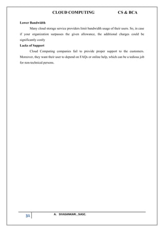 CLOUD COMPUTING CS & BCA
31 A. SIVASANKARI , SIASC.
Lower Bandwidth
Many cloud storage service providers limit bandwidth usage of their users. So, in case
if your organization surpasses the given allowance, the additional charges could be
significantly costly
Lacks of Support
Cloud Computing companies fail to provide proper support to the customers.
Moreover, they want their user to depend on FAQs or online help, which can be a tedious job
for non-technical persons.
 