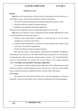 CLOUD COMPUTING CS & BCA
34 A. SIVASANKARI , SIASC.
FIGURE 2.2 IAAS
Benefits
IaaS allows the cloud provider to freely locate the infrastructure over the Internet in a
cost-effective manner. Some of the key benefits of IaaS are listed below:
• Full control of the computing resources through administrative access to VMs.
• Flexible and efficient renting of computer hardware.
• Portability, interoperability with legacy applications.
Full control over computing resources through administrative access to VMs
IaaS allows the customer to access computing resources through administrative access
to virtual machines in the following manner:
• Customer issues administrative command to cloud provider to run the virtual
machine or to save data on cloud server.
• Customer issues administrative command to virtual machines they owned to start
web server or to install new applications.
Flexible and efficient renting of computer hardware
IaaS resources such as virtual machines, storage devices, bandwidth, IP addresses,
monitoring services, firewalls, etc. are made available to the customers on rent. The payment
is based upon the amount of time the customer retains a resource. Also with administrative
access to virtual machines, the customer can run any software, even a custom operating
system. Portability, interoperability with legacy applications
It is possible to maintain legacy between applications and workloads between IaaS
clouds. For example, network applications such as web server or e-mail server that normally
runs on customer-owned server hardware can also run from VMs in IaaS cloud.
2.1.1.1 Issues
IaaS shares issues with PaaS and SaaS, such as Network dependence and browser
based risks. It also has some specific issues, which are mentioned in the following diagram:
 