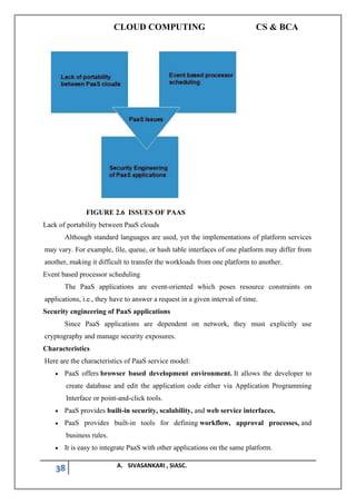 CLOUD COMPUTING CS & BCA
38 A. SIVASANKARI , SIASC.
FIGURE 2.6 ISSUES OF PAAS
Lack of portability between PaaS clouds
Although standard languages are used, yet the implementations of platform services
may vary. For example, file, queue, or hash table interfaces of one platform may differ from
another, making it difficult to transfer the workloads from one platform to another.
Event based processor scheduling
The PaaS applications are event-oriented which poses resource constraints on
applications, i.e., they have to answer a request in a given interval of time.
Security engineering of PaaS applications
Since PaaS applications are dependent on network, they must explicitly use
cryptography and manage security exposures.
Characteristics
Here are the characteristics of PaaS service model:
• PaaS offers browser based development environment. It allows the developer to
create database and edit the application code either via Application Programming
Interface or point-and-click tools.
• PaaS provides built-in security, scalability, and web service interfaces.
• PaaS provides built-in tools for defining workflow, approval processes, and
business rules.
• It is easy to integrate PaaS with other applications on the same platform.
 