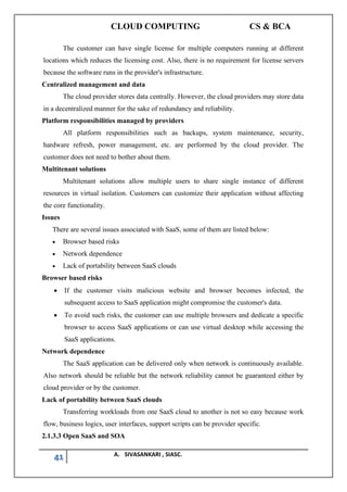 CLOUD COMPUTING CS & BCA
41 A. SIVASANKARI , SIASC.
The customer can have single license for multiple computers running at different
locations which reduces the licensing cost. Also, there is no requirement for license servers
because the software runs in the provider's infrastructure.
Centralized management and data
The cloud provider stores data centrally. However, the cloud providers may store data
in a decentralized manner for the sake of redundancy and reliability.
Platform responsibilities managed by providers
All platform responsibilities such as backups, system maintenance, security,
hardware refresh, power management, etc. are performed by the cloud provider. The
customer does not need to bother about them.
Multitenant solutions
Multitenant solutions allow multiple users to share single instance of different
resources in virtual isolation. Customers can customize their application without affecting
the core functionality.
Issues
There are several issues associated with SaaS, some of them are listed below:
• Browser based risks
• Network dependence
• Lack of portability between SaaS clouds
Browser based risks
• If the customer visits malicious website and browser becomes infected, the
subsequent access to SaaS application might compromise the customer's data.
• To avoid such risks, the customer can use multiple browsers and dedicate a specific
browser to access SaaS applications or can use virtual desktop while accessing the
SaaS applications.
Network dependence
The SaaS application can be delivered only when network is continuously available.
Also network should be reliable but the network reliability cannot be guaranteed either by
cloud provider or by the customer.
Lack of portability between SaaS clouds
Transferring workloads from one SaaS cloud to another is not so easy because work
flow, business logics, user interfaces, support scripts can be provider specific.
2.1.3.3 Open SaaS and SOA
 