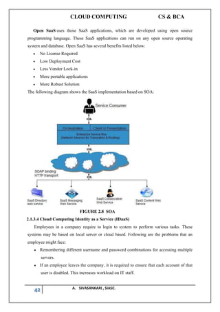 CLOUD COMPUTING CS & BCA
42 A. SIVASANKARI , SIASC.
Open SaaS uses those SaaS applications, which are developed using open source
programming language. These SaaS applications can run on any open source operating
system and database. Open SaaS has several benefits listed below:
• No License Required
• Low Deployment Cost
• Less Vendor Lock-in
• More portable applications
• More Robust Solution
The following diagram shows the SaaS implementation based on SOA:
FIGURE 2.8 SOA
2.1.3.4 Cloud Computing Identity as a Service (IDaaS)
Employees in a company require to login to system to perform various tasks. These
systems may be based on local server or cloud based. Following are the problems that an
employee might face:
• Remembering different username and password combinations for accessing multiple
servers.
• If an employee leaves the company, it is required to ensure that each account of that
user is disabled. This increases workload on IT staff.
 