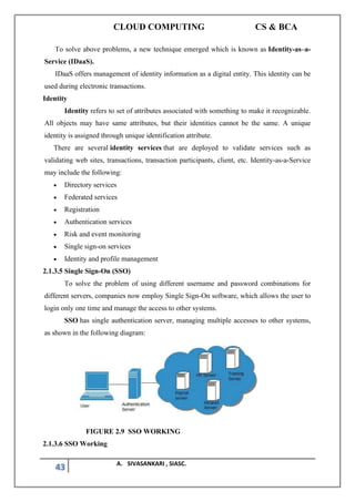 CLOUD COMPUTING CS & BCA
43 A. SIVASANKARI , SIASC.
To solve above problems, a new technique emerged which is known as Identity-as–a-
Service (IDaaS).
IDaaS offers management of identity information as a digital entity. This identity can be
used during electronic transactions.
Identity
Identity refers to set of attributes associated with something to make it recognizable.
All objects may have same attributes, but their identities cannot be the same. A unique
identity is assigned through unique identification attribute.
There are several identity services that are deployed to validate services such as
validating web sites, transactions, transaction participants, client, etc. Identity-as-a-Service
may include the following:
• Directory services
• Federated services
• Registration
• Authentication services
• Risk and event monitoring
• Single sign-on services
• Identity and profile management
2.1.3.5 Single Sign-On (SSO)
To solve the problem of using different username and password combinations for
different servers, companies now employ Single Sign-On software, which allows the user to
login only one time and manage the access to other systems.
SSO has single authentication server, managing multiple accesses to other systems,
as shown in the following diagram:
FIGURE 2.9 SSO WORKING
2.1.3.6 SSO Working
 