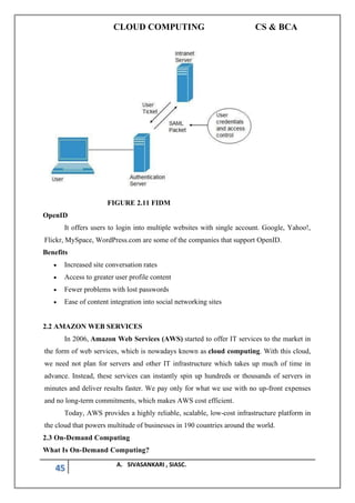 CLOUD COMPUTING CS & BCA
45 A. SIVASANKARI , SIASC.
FIGURE 2.11 FIDM
OpenID
It offers users to login into multiple websites with single account. Google, Yahoo!,
Flickr, MySpace, WordPress.com are some of the companies that support OpenID.
Benefits
• Increased site conversation rates
• Access to greater user profile content
• Fewer problems with lost passwords
• Ease of content integration into social networking sites
2.2 AMAZON WEB SERVICES
In 2006, Amazon Web Services (AWS) started to offer IT services to the market in
the form of web services, which is nowadays known as cloud computing. With this cloud,
we need not plan for servers and other IT infrastructure which takes up much of time in
advance. Instead, these services can instantly spin up hundreds or thousands of servers in
minutes and deliver results faster. We pay only for what we use with no up-front expenses
and no long-term commitments, which makes AWS cost efficient.
Today, AWS provides a highly reliable, scalable, low-cost infrastructure platform in
the cloud that powers multitude of businesses in 190 countries around the world.
2.3 On-Demand Computing
What Is On-Demand Computing?
 