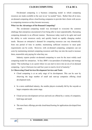 CLOUD COMPUTING CS & BCA
46 A. SIVASANKARI , SIASC.
On-demand computing is a business computing model in which computing
resources are made available to the user on an “as needed” basis. Rather than all at once,
on-demand computing allows cloud hosting companies to provide their clients with access
to computing resources as they become necessary.
What Are the Advantages of On-Demand Computing?
The on-demand computing model was developed to overcome the common
challenge that enterprises encountered of not being able to meet unpredictable, fluctuating
computing demands in an efficient manner. Businesses today need to be agile and need
the ability to scale resources easily and quickly based on rapidly changing market
needs. Because an enterprise’s demand for computing resources can vary dramatically
from one period of time to another, maintaining sufficient resources to meet peak
requirements can be costly. However, with on-demand computing, companies can cut
costs by maintaining minimal computing resources until they run into the need to increase
them, meanwhile only paying for what they use.
Industry experts predict on-demand computing to soon be the most widely used
computing model for enterprises. In fact, IBM’s vice-president of technology and strategy
stated, “The technology is at a point where we can start to move into an era of on-demand
computing. I give it between two and four years to reach a level of maturity.”
2.4 Discovering Cloud Services Development Services and Tools:
➢ Cloud computing is at an early stage of its development. This can be seen by
observing the large number of small and start-up companies offering cloud
development tools.
➢ In a more established industry, the smaller players eventually fall by the wayside as
larger companies take center stage.
➢ Cloud services development services and tools are offered by a variety of companies,
both large and small.
➢ The most basic offerings provide cloud-based hosting for applications developed from
scratch.
 