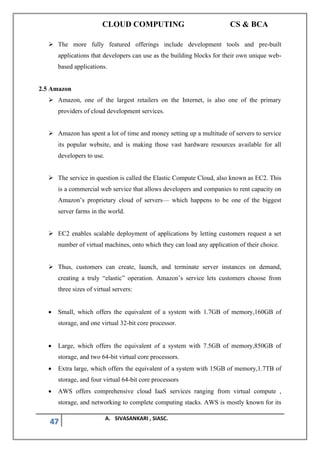 CLOUD COMPUTING CS & BCA
47 A. SIVASANKARI , SIASC.
➢ The more fully featured offerings include development tools and pre-built
applications that developers can use as the building blocks for their own unique web-
based applications.
2.5 Amazon
➢ Amazon, one of the largest retailers on the Internet, is also one of the primary
providers of cloud development services.
➢ Amazon has spent a lot of time and money setting up a multitude of servers to service
its popular website, and is making those vast hardware resources available for all
developers to use.
➢ The service in question is called the Elastic Compute Cloud, also known as EC2. This
is a commercial web service that allows developers and companies to rent capacity on
Amazon’s proprietary cloud of servers— which happens to be one of the biggest
server farms in the world.
➢ EC2 enables scalable deployment of applications by letting customers request a set
number of virtual machines, onto which they can load any application of their choice.
➢ Thus, customers can create, launch, and terminate server instances on demand,
creating a truly “elastic” operation. Amazon’s service lets customers choose from
three sizes of virtual servers:
• Small, which offers the equivalent of a system with 1.7GB of memory,160GB of
storage, and one virtual 32-bit core processor.
• Large, which offers the equivalent of a system with 7.5GB of memory,850GB of
storage, and two 64-bit virtual core processors.
• Extra large, which offers the equivalent of a system with 15GB of memory,1.7TB of
storage, and four virtual 64-bit core processors
• AWS offers comprehensive cloud IaaS services ranging from virtual compute ,
storage, and networking to complete computing stacks. AWS is mostly known for its
 