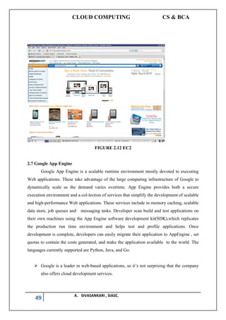 CLOUD COMPUTING CS & BCA
49 A. SIVASANKARI , SIASC.
FIGURE 2.12 EC2
2.7 Google App Engine
Google App Engine is a scalable runtime environment mostly devoted to executing
Web applications. These take advantage of the large computing infrastructure of Google to
dynamically scale as the demand varies overtime. App Engine provides both a secure
execution environment and a col-lection of services that simplify the development of scalable
and high-performance Web applications. These services include in memory caching, scalable
data store, job queues and messaging tasks. Developer scan build and test applications on
their own machines using the App Engine software development kit(SDK),which replicates
the production run time environment and helps test and profile applications. Once
development is complete, developers can easily migrate their application to AppEngine , set
quotas to contain the costs generated, and make the application available to the world. The
languages currently supported are Python, Java, and Go.
➢ Google is a leader in web-based applications, so it’s not surprising that the company
also offers cloud development services.
 