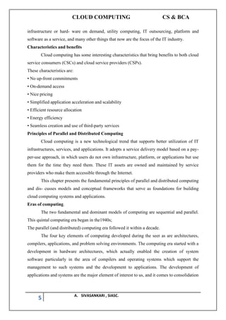 CLOUD COMPUTING CS & BCA
5 A. SIVASANKARI , SIASC.
infrastructure or hard- ware on demand, utility computing, IT outsourcing, platform and
software as a service, and many other things that now are the focus of the IT industry.
Characteristics and benefits
Cloud computing has some interesting characteristics that bring benefits to both cloud
service consumers (CSCs) and cloud service providers (CSPs).
These characteristics are:
• No up-front commitments
• On-demand access
• Nice pricing
• Simplified application acceleration and scalability
• Efficient resource allocation
• Energy efficiency
• Seamless creation and use of third-party services
Principles of Parallel and Distributed Computing
Cloud computing is a new technological trend that supports better utilization of IT
infrastructures, services, and applications. It adopts a service delivery model based on a pay-
per-use approach, in which users do not own infrastructure, platform, or applications but use
them for the time they need them. These IT assets are owned and maintained by service
providers who make them accessible through the Internet.
This chapter presents the fundamental principles of parallel and distributed computing
and dis- cusses models and conceptual frameworks that serve as foundations for building
cloud computing systems and applications.
Eras of computing.
The two fundamental and dominant models of computing are sequential and parallel.
This quintal computing era began in the1940s;
The parallel (and distributed) computing era followed it within a decade.
The four key elements of computing developed during the seer as are architectures,
compilers, applications, and problem solving environments. The computing era started with a
development in hardware architectures, which actually enabled the creation of system
software particularly in the area of compilers and operating systems which support the
management to such systems and the development to applications. The development of
applications and systems are the major element of interest to us, and it comes to consolidation
 
