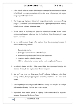 CLOUD COMPUTING CS & BCA
50 A. SIVASANKARI , SIASC.
➢ These services come in the form of the Google App Engine, which enables developers
to build their own web applications utilizing the same infrastructure that powers
Google’s powerful applications.
➢ The Google App Engine provides a fully integrated application environment. Using
Google’s development tools and computing cloud, App Engine applications are easy
to build, easy to maintain, and easy to scale.
➢ All you have to do is develop your application (using Google’s APIs and the Python
programming language) and upload it to the App Engine cloud; from there, it’s ready
to serve your users.
➢ As you might suspect, Google offers a robust cloud development environment. It
includes the following features:
• Dynamic web serving
• Full support for all common web technologies
• Persistent storage with queries, sorting, and transactions
• Automatic scaling and load balancing
• APIs for authenticating users and sending email using Google Accounts
➢ In addition, Google provides a fully featured local development environment that
simulates the Google App Engine on any desktop computer.
➢ And here’s one of the best things about Google’s offering: Unlike most other cloud
hosting solutions, Google App Engine is completely free to use—at a basic level,
anyway.
➢ A free App Engine account gets up to 500MB of storage and enough CPU strength
and bandwidth for about 5 million page views a month.
➢ If you need more storage, power, or capacity, Google intends to offer additional
resources (for a charge) in the near future.
 