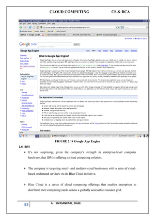 CLOUD COMPUTING CS & BCA
52 A. SIVASANKARI , SIASC.
FIGURE 2.14 Google App Engine
2.8 IBM
➢ It’s not surprising, given the company’s strength in enterprise-level computer
hardware, that IBM is offering a cloud computing solution.
➢ The company is targeting small- and medium-sized businesses with a suite of cloud-
based ondemand services via its Blue Cloud initiative.
➢ Blue Cloud is a series of cloud computing offerings that enables enterprises to
distribute their computing needs across a globally accessible resource grid.
 
