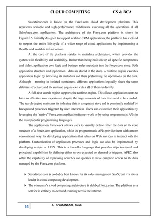 CLOUD COMPUTING CS & BCA
54 A. SIVASANKARI , SIASC.
Salesforce.com is based on the Force.com cloud development platform. This
represents scalable and high-performance middleware executing all the operations of all
Salesforce.com applications. The architecture of the Force.com platform is shown in
Figure10.5. Initially designed to support scalable CRM applications, the platform has evolved
to support the entire life cycle of a wider range of cloud applications by implementing a
flexible and scalable infrastructure.
At the core of the platform resides its metadata architecture, which provides the
system with flexibility and scalability. Rather than being built on top of specific components
and tables, application core logic and business rules metadata into the Force.com store. Both
application structure and application data are stored in the store. A runtime engine executes
application logic by retrieving its metadata and then performing the operations on the data.
Although running in isolated containers, different applications logically share the same
database structure, and the runtime engine exe- cutes all of them uniformly.
A full-text search engine supports the runtime engine. This allows application users to
have an effective user experience despite the large amounts of data that need to be crawled.
The search engine maintains its indexing data in a separate store and is constantly updated by
background processes triggered by user interaction. Users can customize their application by
leveraging the “native” Force.com application frame- work or by using programmatic APIs in
the most popular programming languages.
The application framework allows users to visually define either the data or the core
structure of a Force.com application, while the programmatic APIs provide them with a more
conventional way for developing applications that relies on Web services to interact with the
platform. Customization of application processes and logic can also be implemented by
developing scripts in APEX. This is a Java-like language that provides object-oriented and
procedural capabilities for defining either scripts executed on demand or triggers. APEX also
offers the capability of expressing searches and queries to have complete access to the data
managed by the Force.com platform.
➢ Salesforce.com is probably best known for its sales management SaaS, but it’s also a
leader in cloud computing development.
➢ The company’s cloud computing architecture is dubbed Force.com. The platform as a
service is entirely on-demand, running across the Internet.
 