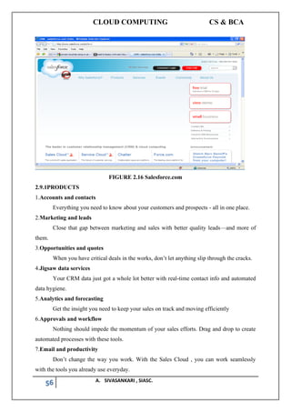 CLOUD COMPUTING CS & BCA
56 A. SIVASANKARI , SIASC.
FIGURE 2.16 Salesforce.com
2.9.1PRODUCTS
1.Accounts and contacts
Everything you need to know about your customers and prospects - all in one place.
2.Marketing and leads
Close that gap between marketing and sales with better quality leads—and more of
them.
3.Opportunities and quotes
When you have critical deals in the works, don’t let anything slip through the cracks.
4.Jigsaw data services
Your CRM data just got a whole lot better with real-time contact info and automated
data hygiene.
5.Analytics and forecasting
Get the insight you need to keep your sales on track and moving efficiently
6.Approvals and workflow
Nothing should impede the momentum of your sales efforts. Drag and drop to create
automated processes with these tools.
7.Email and productivity
Don’t change the way you work. With the Sales Cloud , you can work seamlessly
with the tools you already use everyday.
 