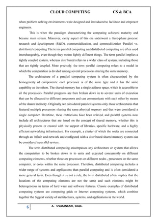 CLOUD COMPUTING CS & BCA
6 A. SIVASANKARI , SIASC.
when problem solving environments were designed and introduced to facilitate and empower
engineers.
This is when the paradigm characterizing the computing achieved maturity and
became main stream. Moreover, every aspect of this era underwent a three-phase process:
research and development (R&D), commercialization, and commoditization Parallel vs.
distributed computing The terms parallel computing and distributed computing are often used
interchangeably, even though they means lightly different things. The term parallel implies a
tightly coupled system, whereas distributed refers to a wider class of system, including those
that are tightly coupled. More precisely, the term parallel computing refers to a model in
which the computation is divided among several processors sharing the same memory.
The architecture of a parallel computing system is often characterized by the
homogeneity of components: each processor is of the same type and it has the same
capability as the others. The shared memory has a single address space, which is accessible to
all the processors. Parallel programs are then broken down in to several units of execution
that can be allocated to different processors and can communicate with each other by means
of the shared memory. Originally we considered parallel systems only those architectures that
featured multiple processors sharing the same physical memory and that were considered a
single computer. Overtime, these restrictions have been relaxed, and parallel systems now
include all architectures that are based on the concept of shared memory, whether this is
physically present or created with the support of libraries, specific hardware, and a highly
efficient networking infrastructure. For example, a cluster of which the nodes are connected
through an Infinib and network and configured with a distributed shared memory system can
be considered a parallel system.
The term distributed computing encompasses any architecture or system that allows
the computation to be broken down in to units and executed concurrently on different
computing elements, whether these are processors on different nodes , processors on the same
computer, or cores within the same processor. Therefore, distributed computing includes a
wider range of systems and applications than parallel computing and is often considered a
more general term. Even though it is not a rule, the term distributed often implies that the
locations of the computing elements are not the same and such elements might be
heterogeneous in terms of hard ware and software features. Classic examples of distributed
computing systems are computing grids or Internet computing systems, which combine
together the biggest variety of architectures, systems, and applications in the world.
 
