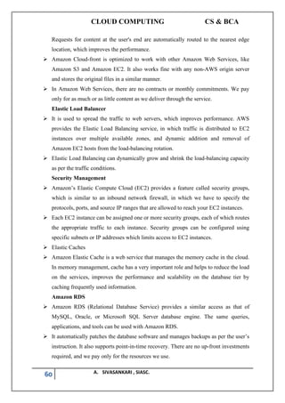 CLOUD COMPUTING CS & BCA
60 A. SIVASANKARI , SIASC.
Requests for content at the user's end are automatically routed to the nearest edge
location, which improves the performance.
➢ Amazon Cloud-front is optimized to work with other Amazon Web Services, like
Amazon S3 and Amazon EC2. It also works fine with any non-AWS origin server
and stores the original files in a similar manner.
➢ In Amazon Web Services, there are no contracts or monthly commitments. We pay
only for as much or as little content as we deliver through the service.
Elastic Load Balancer
➢ It is used to spread the traffic to web servers, which improves performance. AWS
provides the Elastic Load Balancing service, in which traffic is distributed to EC2
instances over multiple available zones, and dynamic addition and removal of
Amazon EC2 hosts from the load-balancing rotation.
➢ Elastic Load Balancing can dynamically grow and shrink the load-balancing capacity
as per the traffic conditions.
Security Management
➢ Amazon’s Elastic Compute Cloud (EC2) provides a feature called security groups,
which is similar to an inbound network firewall, in which we have to specify the
protocols, ports, and source IP ranges that are allowed to reach your EC2 instances.
➢ Each EC2 instance can be assigned one or more security groups, each of which routes
the appropriate traffic to each instance. Security groups can be configured using
specific subnets or IP addresses which limits access to EC2 instances.
➢ Elastic Caches
➢ Amazon Elastic Cache is a web service that manages the memory cache in the cloud.
In memory management, cache has a very important role and helps to reduce the load
on the services, improves the performance and scalability on the database tier by
caching frequently used information.
Amazon RDS
➢ Amazon RDS (Relational Database Service) provides a similar access as that of
MySQL, Oracle, or Microsoft SQL Server database engine. The same queries,
applications, and tools can be used with Amazon RDS.
➢ It automatically patches the database software and manages backups as per the user’s
instruction. It also supports point-in-time recovery. There are no up-front investments
required, and we pay only for the resources we use.
 