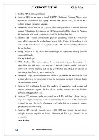 CLOUD COMPUTING CS & BCA
61 A. SIVASANKARI , SIASC.
➢ Hosting RDMS on EC2 Instances
➢ Amazon RDS allows users to install RDBMS (Relational Database Management
System) of your choice like MySQL, Oracle, SQL Server, DB2, etc. on an EC2
instance and can manage as required.
➢ Amazon EC2 uses Amazon EBS (Elastic Block Storage) similar to network-attached
storage. All data and logs running on EC2 instances should be placed on Amazon
EBS volumes, which will be available even if the database host fails.
➢ Amazon EBS volumes automatically provide redundancy within the availability
zone, which increases the availability of simple disks. Further if the volume is not
sufficient for our databases needs, volume can be added to increase the performance
for our database.
➢ Using Amazon RDS, the service provider manages the storage and we only focus on
managing the data.
Storage & Backups
➢ AWS cloud provides various options for storing, accessing, and backing up web
application data and assets. The Amazon S3 (Simple Storage Service) provides a
simple web-services interface that can be used to store and retrieve any amount of
data, at any time, from anywhere on the web.
➢ Amazon S3 stores data as objects within resources called buckets. The user can store
as many objects as per requirement within the bucket, and can read, write and delete
objects from the bucket.
➢ Amazon EBS is effective for data that needs to be accessed as block storage and
requires persistence beyond the life of the running instance, such as database
partitions and application logs.
➢ Amazon EBS volumes can be maximized up to 1 TB, and these volumes can be
striped for larger volumes and increased performance. Provisioned IOPS volumes are
designed to meet the needs of database workloads that are sensitive to storage
performance and consistency.
➢ Amazon EBS currently supports up to 1,000 IOPS per volume. We can stripe
multiple volumes together to deliver thousands of IOPS per instance to an
application.
Auto Scaling
 