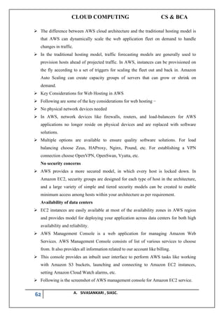 CLOUD COMPUTING CS & BCA
62 A. SIVASANKARI , SIASC.
➢ The difference between AWS cloud architecture and the traditional hosting model is
that AWS can dynamically scale the web application fleet on demand to handle
changes in traffic.
➢ In the traditional hosting model, traffic forecasting models are generally used to
provision hosts ahead of projected traffic. In AWS, instances can be provisioned on
the fly according to a set of triggers for scaling the fleet out and back in. Amazon
Auto Scaling can create capacity groups of servers that can grow or shrink on
demand.
➢ Key Considerations for Web Hosting in AWS
➢ Following are some of the key considerations for web hosting −
➢ No physical network devices needed
➢ In AWS, network devices like firewalls, routers, and load-balancers for AWS
applications no longer reside on physical devices and are replaced with software
solutions.
➢ Multiple options are available to ensure quality software solutions. For load
balancing choose Zeus, HAProxy, Nginx, Pound, etc. For establishing a VPN
connection choose OpenVPN, OpenSwan, Vyatta, etc.
No security concerns
➢ AWS provides a more secured model, in which every host is locked down. In
Amazon EC2, security groups are designed for each type of host in the architecture,
and a large variety of simple and tiered security models can be created to enable
minimum access among hosts within your architecture as per requirement.
Availability of data centers
➢ EC2 instances are easily available at most of the availability zones in AWS region
and provides model for deploying your application across data centers for both high
availability and reliability.
➢ AWS Management Console is a web application for managing Amazon Web
Services. AWS Management Console consists of list of various services to choose
from. It also provides all information related to our account like billing.
➢ This console provides an inbuilt user interface to perform AWS tasks like working
with Amazon S3 buckets, launching and connecting to Amazon EC2 instances,
setting Amazon Cloud Watch alarms, etc.
➢ Following is the screenshot of AWS management console for Amazon EC2 service.
 
