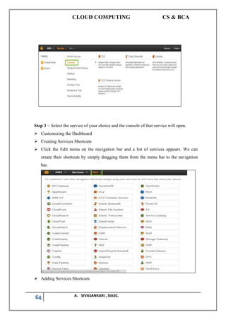 CLOUD COMPUTING CS & BCA
64 A. SIVASANKARI , SIASC.
Step 3 − Select the service of your choice and the console of that service will open.
➢ Customizing the Dashboard
➢ Creating Services Shortcuts
➢ Click the Edit menu on the navigation bar and a list of services appears. We can
create their shortcuts by simply dragging them from the menu bar to the navigation
bar.
➢ Adding Services Shortcuts
 