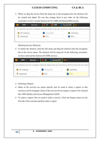 CLOUD COMPUTING CS & BCA
65 A. SIVASANKARI , SIASC.
➢ When we drag the service from the menu bar to the navigation bar, the shortcut will
be created and added. We can also arrange them in any order. In the following
screenshot we have created shortcut for S3, EMR and DynamoDB services.
Deleting Services Shortcuts
➢ To delete the shortcut, click the edit menu and drag the shortcut from the navigation
bar to the service menu. The shortcut will be removed. In the following screenshot,
we have removed the shortcut for EMR services.
➢ Selecting a Region
➢ Many of the services are region specific and we need to select a region so that
resources can be managed. Some of the services do not require a region to be selected
like AWS Identity and Access Management (IAM).
➢ To select a region, first we need to select a service. Click the Oregon menu (on the
left side of the console) and then select a region
 