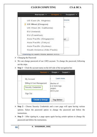 CLOUD COMPUTING CS & BCA
66 A. SIVASANKARI , SIASC.
➢ Changing the Password
➢ We can change password of our AWS account. To change the password, following
are the steps.
➢ Step 1 − Click the account name on the left side of the navigation bar.
➢ Step 2 − Choose Security Credentials and a new page will open having various
options. Select the password option to change the password and follow the
instructions.
➢ Step 3 − After signing-in, a page opens again having certain options to change the
password and follow the instructions.
 