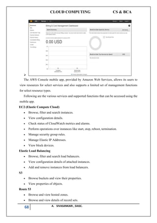 CLOUD COMPUTING CS & BCA
68 A. SIVASANKARI , SIASC.
➢
The AWS Console mobile app, provided by Amazon Web Services, allows its users to
view resources for select services and also supports a limited set of management functions
for select resource types.
Following are the various services and supported functions that can be accessed using the
mobile app.
EC2 (Elastic Compute Cloud)
• Browse, filter and search instances.
• View configuration details.
• Check status of CloudWatch metrics and alarms.
• Perform operations over instances like start, stop, reboot, termination.
• Manage security group rules.
• Manage Elastic IP Addresses.
• View block devices.
Elastic Load Balancing
• Browse, filter and search load balancers.
• View configuration details of attached instances.
• Add and remove instances from load balancers.
S3
• Browse buckets and view their properties.
• View properties of objects.
Route 53
• Browse and view hosted zones.
• Browse and view details of record sets.
 
