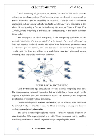 CLOUD COMPUTING CS & BCA
7 A. SIVASANKARI , SIASC.
Cloud computing might sound far-fetched, but chances are you’re already
using some cloud applications. If you’re using a web-based email program, such as
Gmail or Hotmail, you’re computing in the cloud. If you’re using a web-based
application such as Google Calendar or Apple Mobile Me, you’re computing in the
cloud. If you’re using a file- or photo-sharing site, such as Flickr or Picasa Web
Albums, you’re computing in the cloud. It’s the technology of the future, available
to use today.
The emergence of cloud computing is the computing equivalent of the
electricity revolution of a century ago. Before the advent of electrical utilities, every
farm and business produced its own electricity from freestanding generators. After
the electrical grid was created, farms and businesses shut down their generators and
bought electricity from the utilities, at a much lower price (and with much greater
reliability) than they could produce on their own.
FIGURE 1.1 CLOUD COMPUTING
Look for the same type of revolution to occur as cloud computing takes hold.
The desktop-centric notion of computing that we hold today is bound to fall by the
wayside as we come to expect the universal access, 24/7 reliability, and ubiquitous
collaboration promised by cloud computing.
Cloud computing offers platform independency, as the software is not required to
be installed locally on the PC. Hence, the Cloud Computing is making our business
applications mobile and collaborative.
The key to cloud computing is the “cloud”—a massive network of servers or
even individual PCs interconnected in a grid. These computers run in parallel,
combining the resources of each to generate supercomputing-like power
 