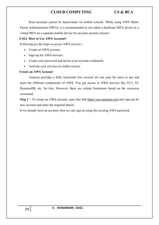 CLOUD COMPUTING CS & BCA
70 A. SIVASANKARI , SIASC.
Root accounts cannot be deactivated via mobile console. While using AWS Multi-
Factor Authentication (MFA), it is recommended to use either a hardware MFA device or a
virtual MFA on a separate mobile device for account security reasons.
2.10.2 How to Use AWS Account?
Following are the steps to access AWS services −
• Create an AWS account.
• Sign-up for AWS services.
• Create your password and access your account credentials.
• Activate your services in credits section.
Create an AWS Account
Amazon provides a fully functional free account for one year for users to use and
learn the different components of AWS. You get access to AWS services like EC2, S3,
DynamoDB, etc. for free. However, there are certain limitations based on the resources
consumed.
Step 1 − To create an AWS account, open this link https://aws.amazon.com and sign-up for
new account and enter the required details.
If we already have an account, then we can sign-in using the existing AWS password.
 