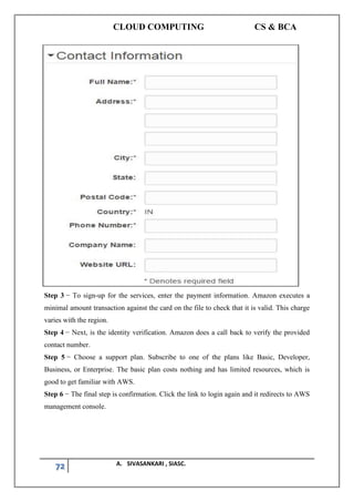 CLOUD COMPUTING CS & BCA
72 A. SIVASANKARI , SIASC.
Step 3 − To sign-up for the services, enter the payment information. Amazon executes a
minimal amount transaction against the card on the file to check that it is valid. This charge
varies with the region.
Step 4 − Next, is the identity verification. Amazon does a call back to verify the provided
contact number.
Step 5 − Choose a support plan. Subscribe to one of the plans like Basic, Developer,
Business, or Enterprise. The basic plan costs nothing and has limited resources, which is
good to get familiar with AWS.
Step 6 − The final step is confirmation. Click the link to login again and it redirects to AWS
management console.
 