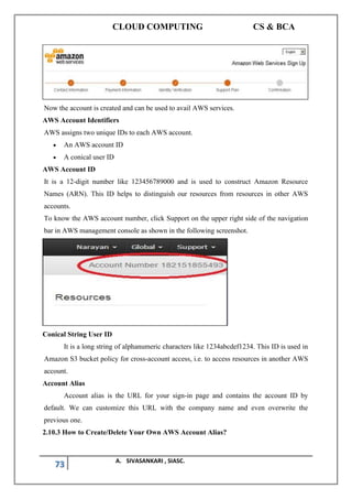 CLOUD COMPUTING CS & BCA
73 A. SIVASANKARI , SIASC.
Now the account is created and can be used to avail AWS services.
AWS Account Identifiers
AWS assigns two unique IDs to each AWS account.
• An AWS account ID
• A conical user ID
AWS Account ID
It is a 12-digit number like 123456789000 and is used to construct Amazon Resource
Names (ARN). This ID helps to distinguish our resources from resources in other AWS
accounts.
To know the AWS account number, click Support on the upper right side of the navigation
bar in AWS management console as shown in the following screenshot.
Conical String User ID
It is a long string of alphanumeric characters like 1234abcdef1234. This ID is used in
Amazon S3 bucket policy for cross-account access, i.e. to access resources in another AWS
account.
Account Alias
Account alias is the URL for your sign-in page and contains the account ID by
default. We can customize this URL with the company name and even overwrite the
previous one.
2.10.3 How to Create/Delete Your Own AWS Account Alias?
 