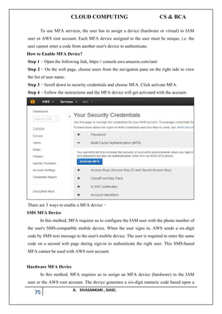 CLOUD COMPUTING CS & BCA
75 A. SIVASANKARI , SIASC.
To use MFA services, the user has to assign a device (hardware or virtual) to IAM
user or AWS root account. Each MFA device assigned to the user must be unique, i.e. the
user cannot enter a code from another user's device to authenticate.
How to Enable MFA Device?
Step 1 − Open the following link, https:// console.aws.amazon.com/iam/
Step 2 − On the web page, choose users from the navigation pane on the right side to view
the list of user name.
Step 3 − Scroll down to security credentials and choose MFA. Click activate MFA.
Step 4 − Follow the instructions and the MFA device will get activated with the account.
There are 3 ways to enable a MFA device −
SMS MFA Device
In this method, MFA requires us to configure the IAM user with the phone number of
the user's SMS-compatible mobile device. When the user signs in, AWS sends a six-digit
code by SMS text message to the user's mobile device. The user is required to enter the same
code on a second web page during sign-in to authenticate the right user. This SMS-based
MFA cannot be used with AWS root account.
Hardware MFA Device
In this method, MFA requires us to assign an MFA device (hardware) to the IAM
user or the AWS root account. The device generates a six-digit numeric code based upon a
 