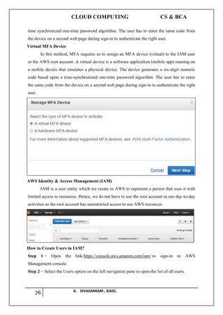 CLOUD COMPUTING CS & BCA
76 A. SIVASANKARI , SIASC.
time synchronized one-time password algorithm. The user has to enter the same code from
the device on a second web page during sign-in to authenticate the right user.
Virtual MFA Device
In this method, MFA requires us to assign an MFA device (virtual) to the IAM user
or the AWS root account. A virtual device is a software application (mobile app) running on
a mobile device that emulates a physical device. The device generates a six-digit numeric
code based upon a time-synchronized one-time password algorithm. The user has to enter
the same code from the device on a second web page during sign-in to authenticate the right
user.
AWS Identity & Access Management (IAM)
IAM is a user entity which we create in AWS to represent a person that uses it with
limited access to resources. Hence, we do not have to use the root account in our day-to-day
activities as the root account has unrestricted access to our AWS resources.
How to Create Users in IAM?
Step 1 − Open the link https://console.aws.amazon.com/iam/ to sign-in to AWS
Management console.
Step 2 − Select the Users option on the left navigation pane to open the list of all users.
 