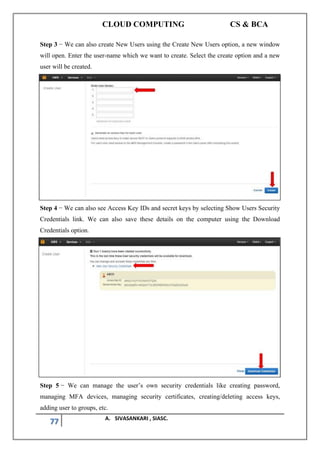 CLOUD COMPUTING CS & BCA
77 A. SIVASANKARI , SIASC.
Step 3 − We can also create New Users using the Create New Users option, a new window
will open. Enter the user-name which we want to create. Select the create option and a new
user will be created.
Step 4 − We can also see Access Key IDs and secret keys by selecting Show Users Security
Credentials link. We can also save these details on the computer using the Download
Credentials option.
Step 5 − We can manage the user’s own security credentials like creating password,
managing MFA devices, managing security certificates, creating/deleting access keys,
adding user to groups, etc.
 