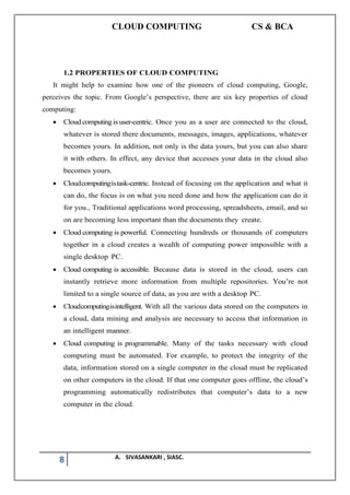 CLOUD COMPUTING CS & BCA
8 A. SIVASANKARI , SIASC.
1.2 PROPERTIES OF CLOUD COMPUTING
It might help to examine how one of the pioneers of cloud computing, Google,
perceives the topic. From Google’s perspective, there are six key properties of cloud
computing:
• Cloudcomputingis user-centric. Once you as a user are connected to the cloud,
whatever is stored there documents, messages, images, applications, whatever
becomes yours. In addition, not only is the data yours, but you can also share
it with others. In effect, any device that accesses your data in the cloud also
becomes yours.
• Cloudcomputingistask-centric. Instead of focusing on the application and what it
can do, the focus is on what you need done and how the application can do it
for you., Traditional applications word processing, spreadsheets, email, and so
on are becoming less important than the documents they create.
• Cloud computing is powerful. Connecting hundreds or thousands of computers
together in a cloud creates a wealth of computing power impossible with a
single desktop PC.
• Cloud computing is accessible. Because data is stored in the cloud, users can
instantly retrieve more information from multiple repositories. You’re not
limited to a single source of data, as you are with a desktop PC.
• Cloudcomputingisintelligent. With all the various data stored on the computers in
a cloud, data mining and analysis are necessary to access that information in
an intelligent manner.
• Cloud computing is programmable. Many of the tasks necessary with cloud
computing must be automated. For example, to protect the integrity of the
data, information stored on a single computer in the cloud must be replicated
on other computers in the cloud. If that one computer goes offline, the cloud’s
programming automatically redistributes that computer’s data to a new
computer in the cloud.
 